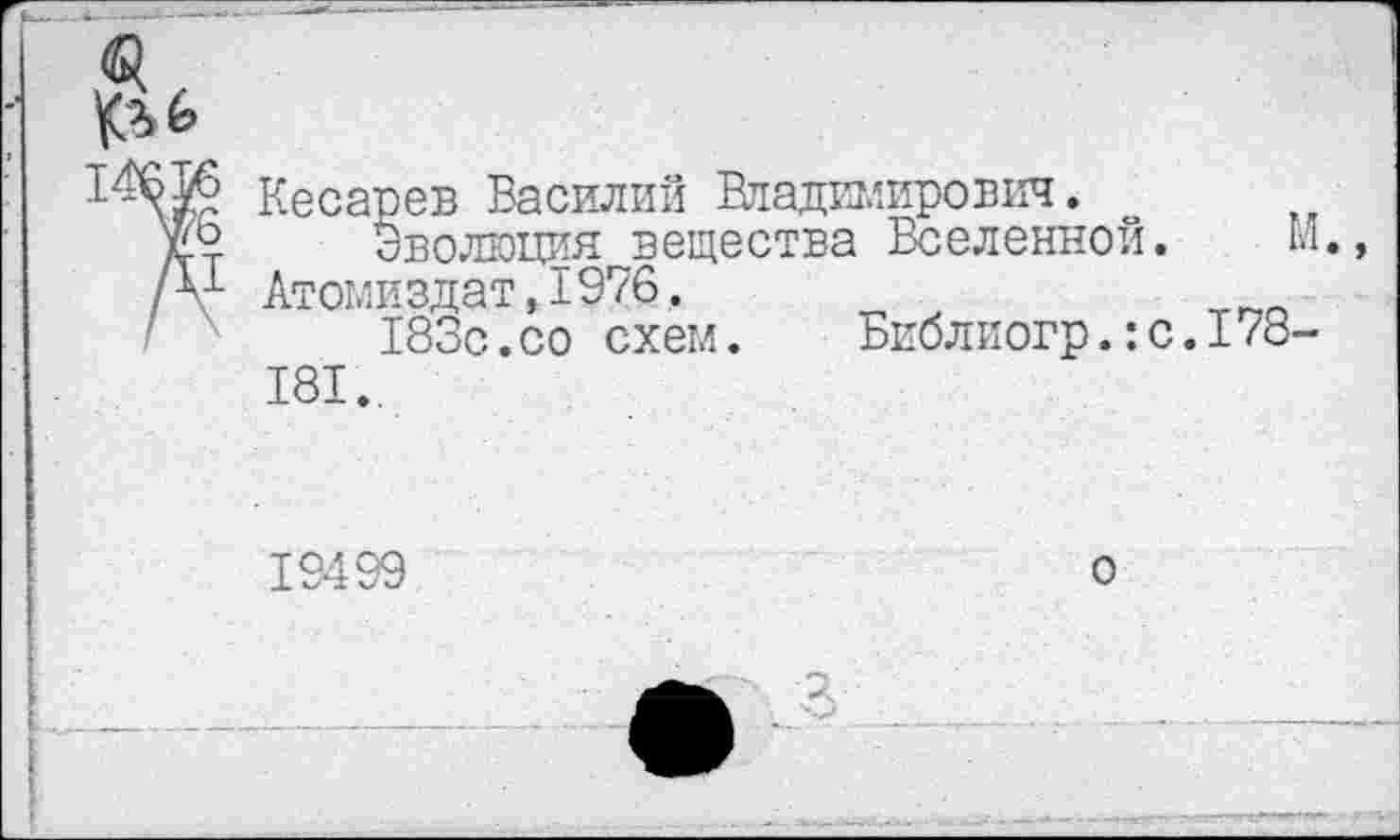 ﻿№
кеоареБ Василий Вгадаиирович.
Х'Ь Эволюция вещества Вселенной. М.
/¥ Атомиздат.1976.
183с.со схем. Библиогр.:с.178-
181.,
19499
о
2.